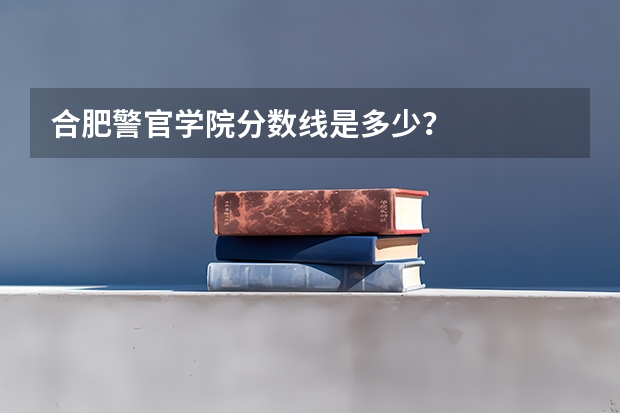 合肥警官学院分数线是多少？