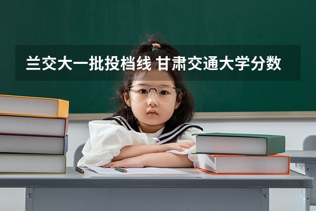 兰交大一批投档线 甘肃交通大学分数线