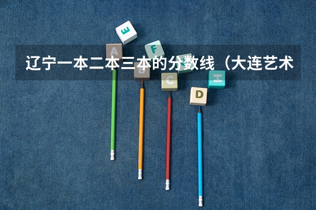 辽宁一本二本三本的分数线（大连艺术学院分数线）