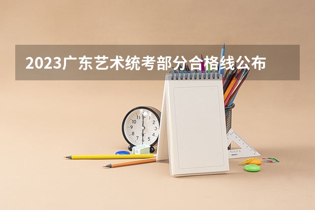 2023广东艺术统考部分合格线公布 分数线出炉 2023年美术艺考分数线