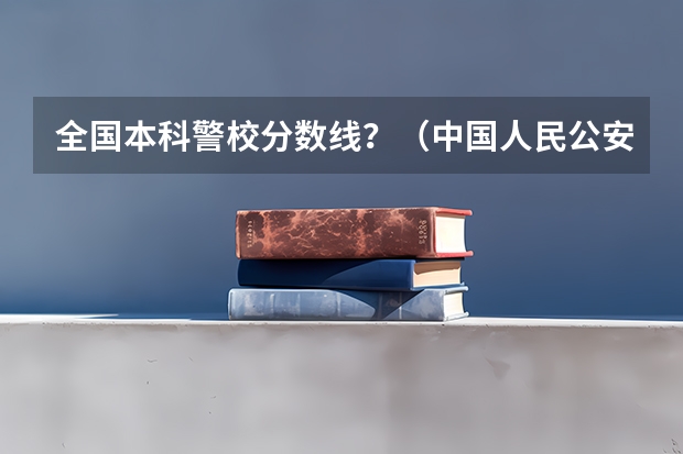 全国本科警校分数线？（中国人民公安大学录取分数线）