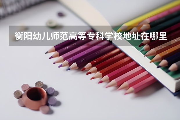 衡阳幼儿师范高等专科学校地址在哪里，哪个城市，哪个区？