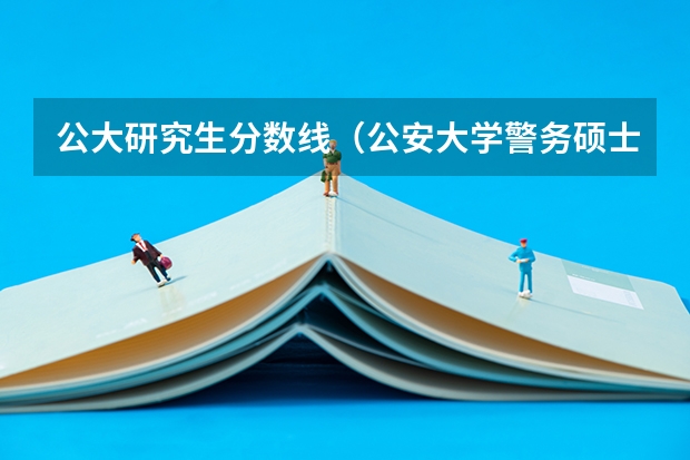 公大研究生分数线（公安大学警务硕士考研分数线）