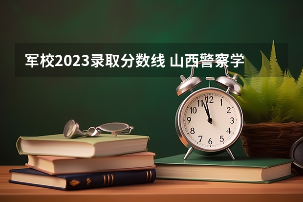 军校2023录取分数线 山西警察学院提前二批本科分数线