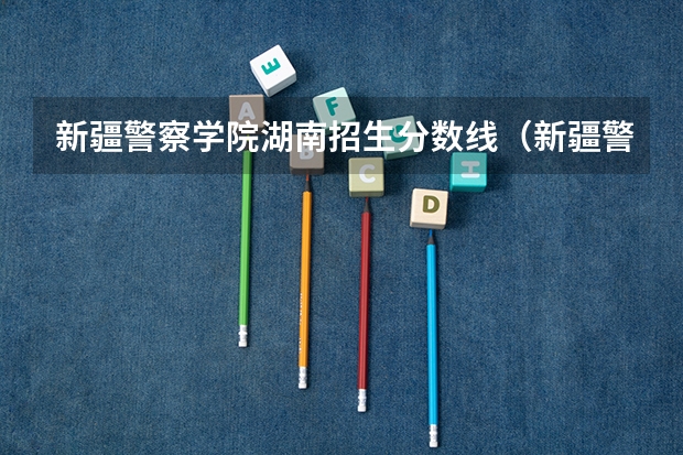 新疆警察学院湖南招生分数线（新疆警察学院在山东录取分数线）