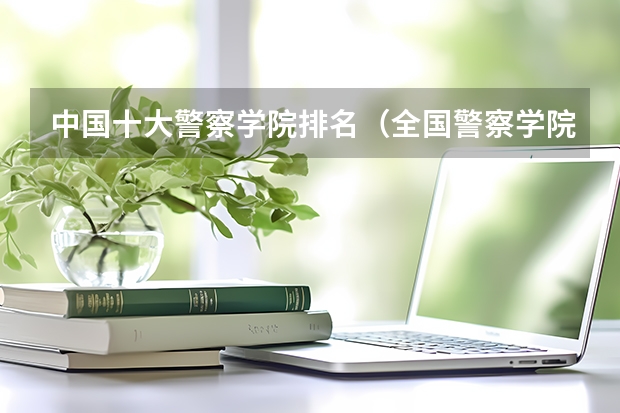 中国十大警察学院排名（全国警察学院排名及录取分数线）