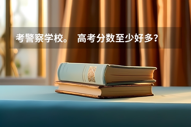考警察学校。  高考分数至少好多？（公安大学录取分数线）