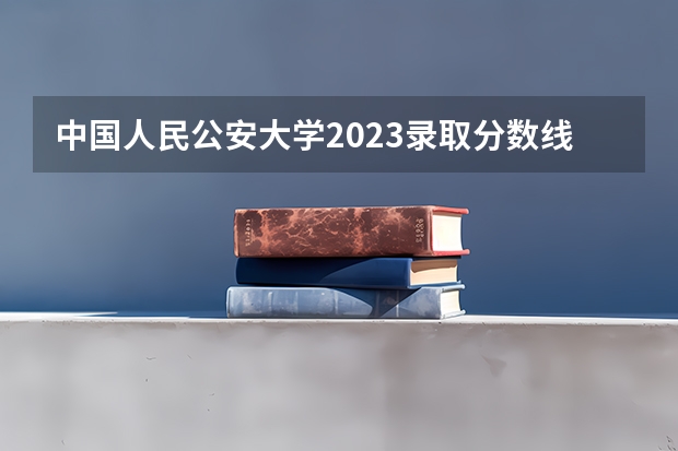 中国人民公安大学2023录取分数线（中国人民公安大学2023年录取情况？）