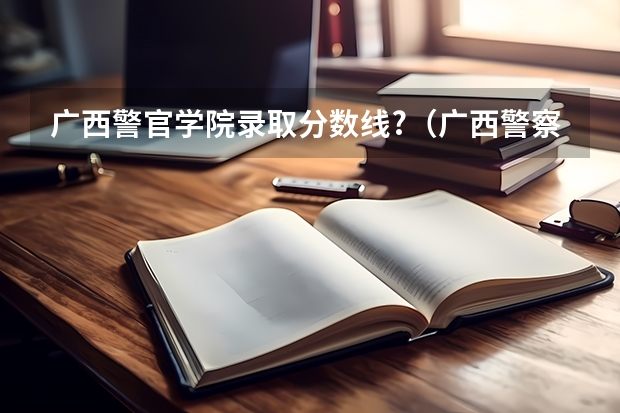 广西警官学院录取分数线?（广西警察学院2023年招生分数线）
