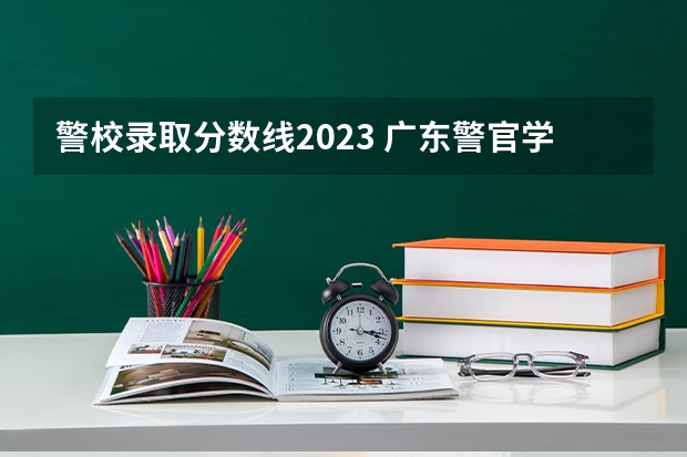 警校录取分数线2023 广东警官学院录取分数线2023