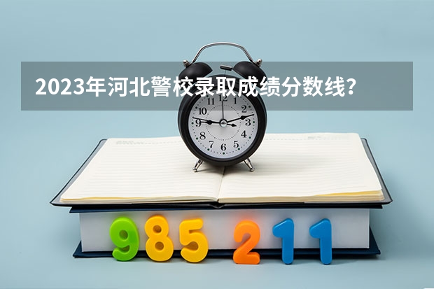 2023年河北警校录取成绩分数线？（河北公安警察职业学院2023录取线）