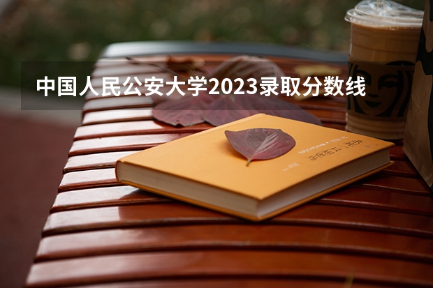 中国人民公安大学2023录取分数线（全国本科警校分数线？）