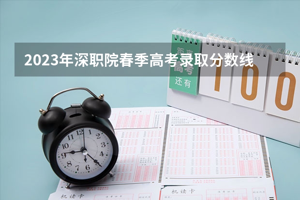 2023年深职院春季高考录取分数线是多少？