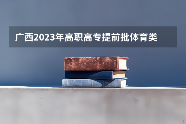 广西2023年高职高专提前批体育类最低投档分数线来了（广西体考分数线2023）