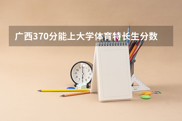 广西370分能上大学体育特长生分数线（广西体育高等专科学校对口录取分数线）