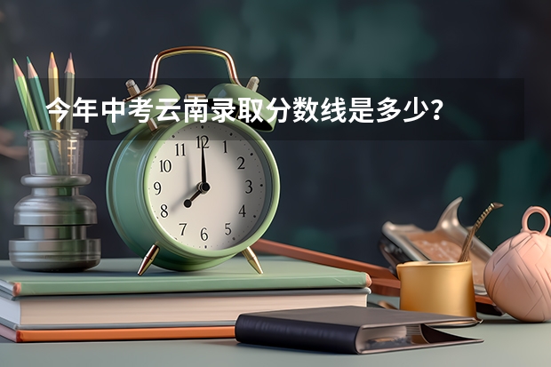 今年中考云南录取分数线是多少？