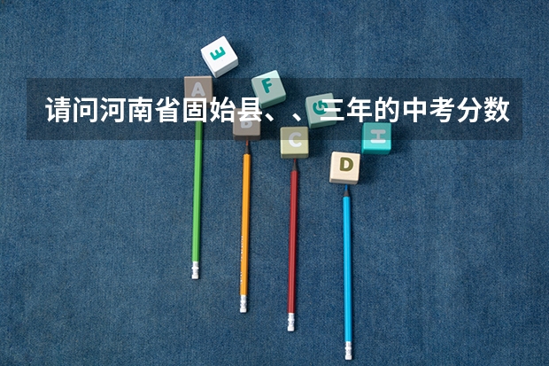 请问河南省固始县、、三年的中考分数线是多少？