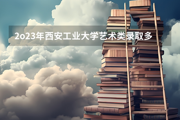 2o23年西安工业大学艺术类录取多少分名额,学校复试线多少分录取,各学校斗出
