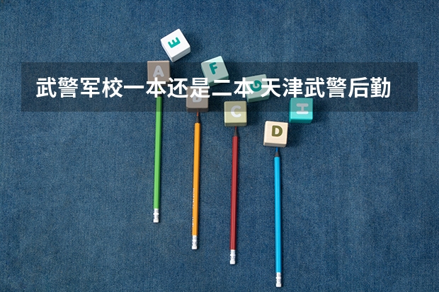 武警军校一本还是二本 天津武警后勤学院是几本