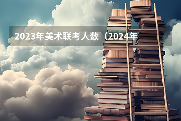 2023年美术联考人数（2024年艺考报名人数统计）