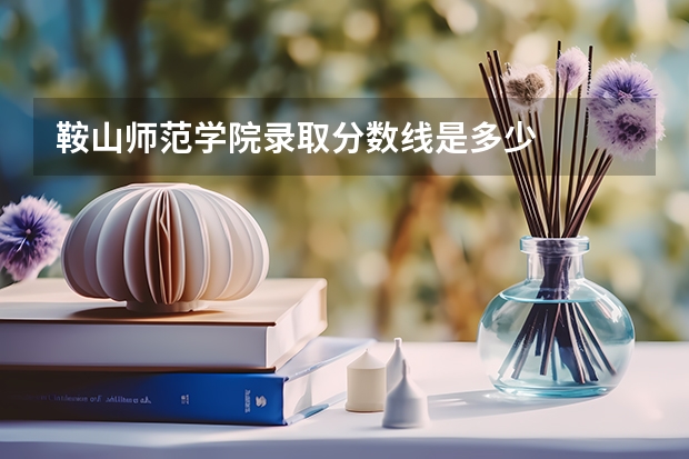 鞍山师范学院录取分数线是多少
