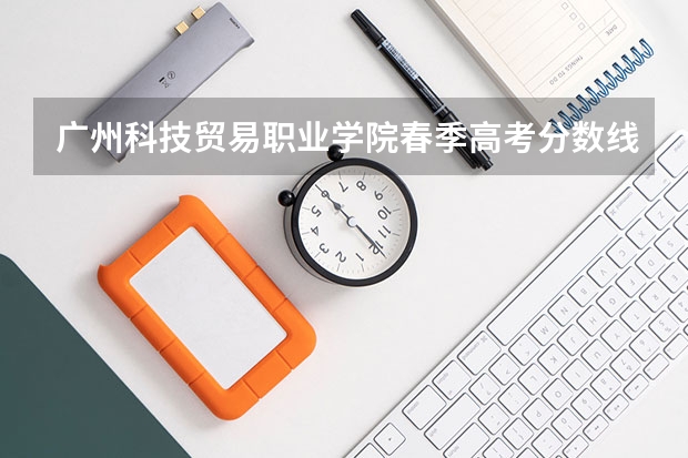 广州科技贸易职业学院春季高考分数线（广东春考各校分数线）