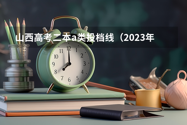 山西高考二本a类投档线（2023年各校投档线）