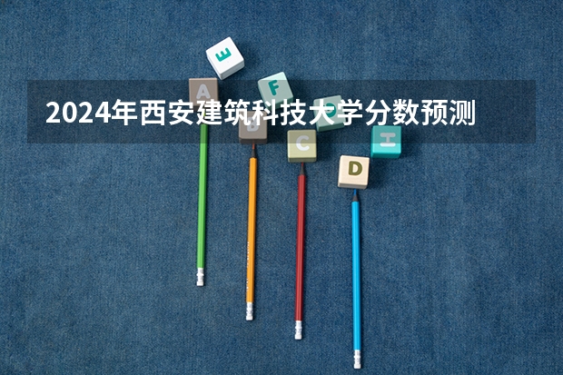 2024年西安建筑科技大学分数预测 陕西建筑科技大学2023录取分数线