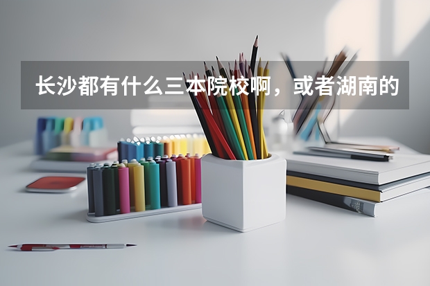 长沙都有什么三本院校啊，或者湖南的也行，最好是长沙的