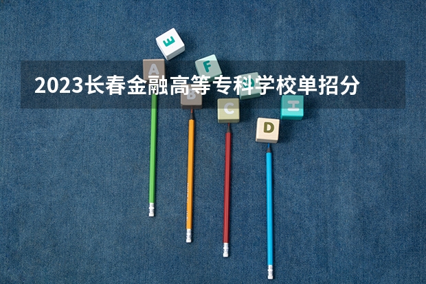 2023长春金融高等专科学校单招分数线 吉林省高职单招录取控制线