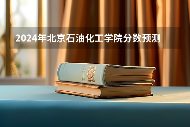 2024年北京石油化工学院分数预测 北京有没有分数线低的二本大学