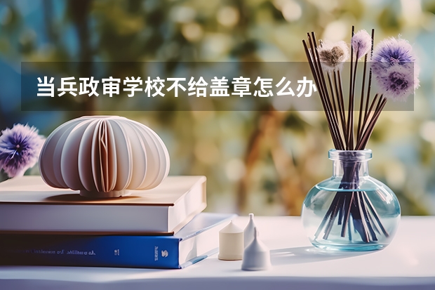 当兵政审学校不给盖章怎么办