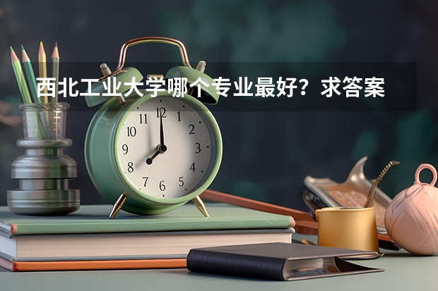 西北工业大学哪个专业最好？求答案