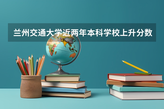 兰州交通大学近两年本科学校上升分数情况参考