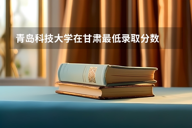 青岛科技大学在甘肃最低录取分数