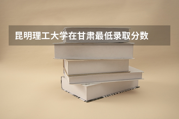 昆明理工大学在甘肃最低录取分数