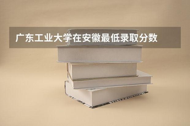 广东工业大学在安徽最低录取分数