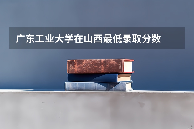广东工业大学在山西最低录取分数