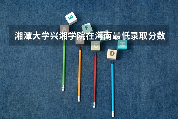 湘潭大学兴湘学院在海南最低录取分数