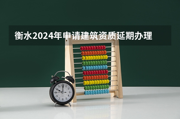 衡水2024年申请建筑资质延期办理详细步骤和要求是什么
