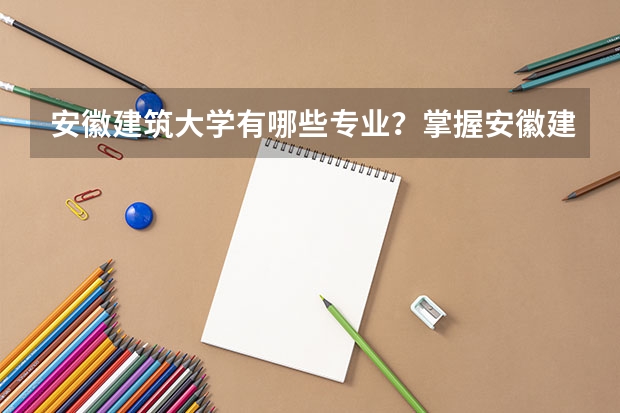 安徽建筑大学有哪些专业？掌握安徽建筑大学专业特色，为你的职业规划保驾护航？