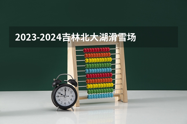 2023-2024吉林北大湖滑雪场什么时候开始开业