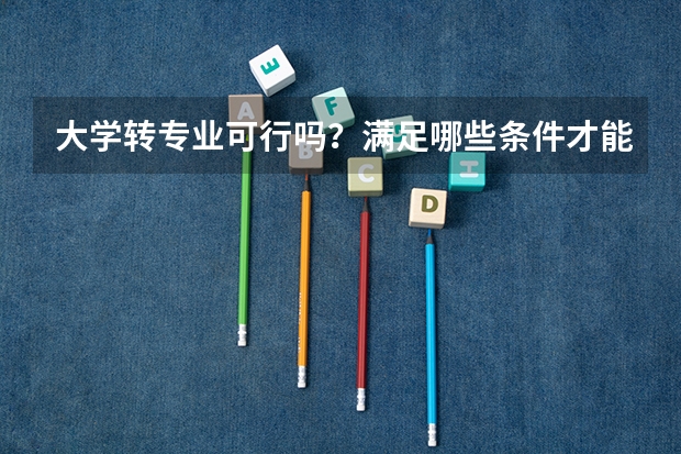 大学转专业可行吗？满足哪些条件才能转专业呢？