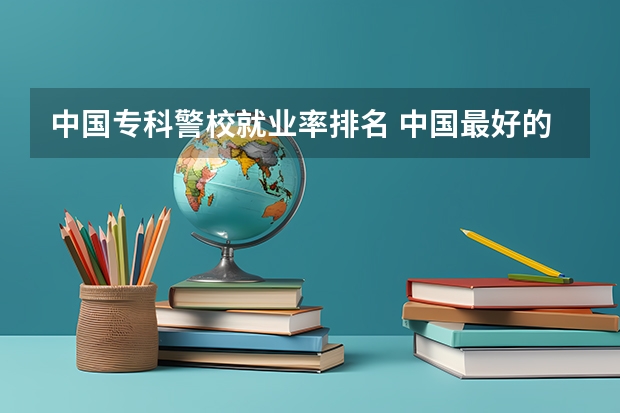 中国专科警校就业率排名 中国最好的警察大学是哪所???