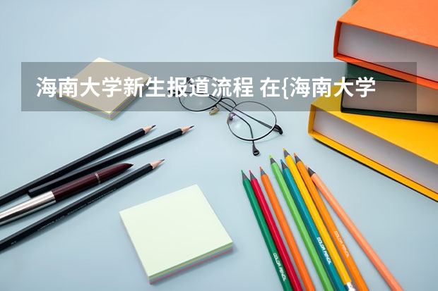 海南大学新生报道流程 在{海南大学三亚学院}就读的同学，请进！