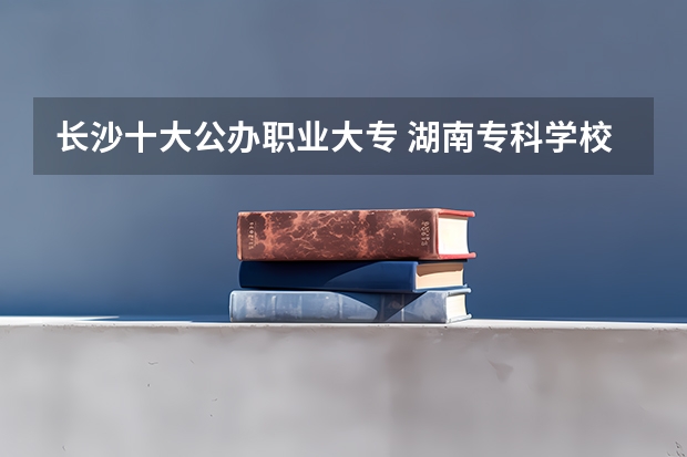 长沙十大公办职业大专 湖南专科学校排名最新排名