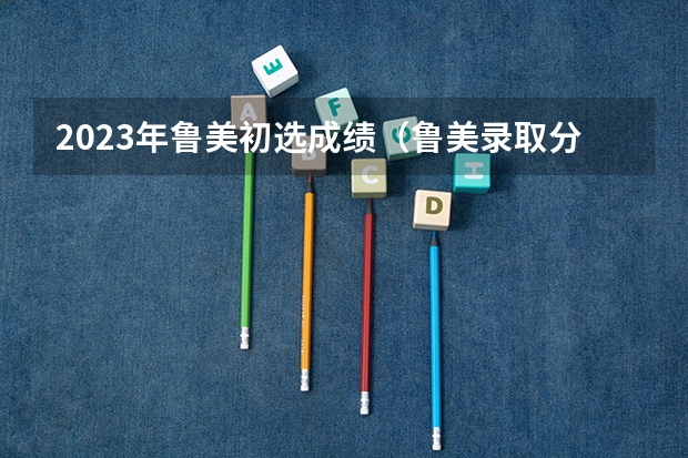 2023年鲁美初选成绩（鲁美录取分数线2023）