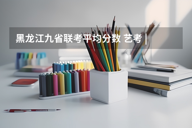 黑龙江九省联考平均分数 艺考 | 联考和文化成绩变得越来越重要,艺考上大学可不简单
