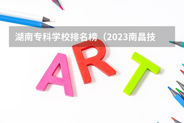 湖南专科学校排名榜（2023南昌技校学校排名名单）
