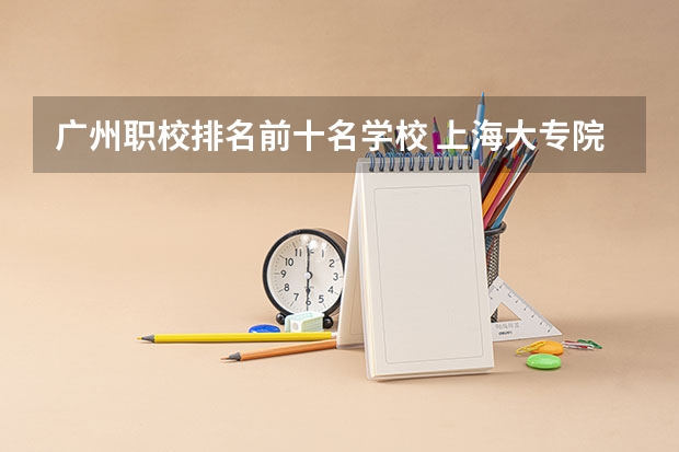 广州职校排名前十名学校 上海大专院校排名